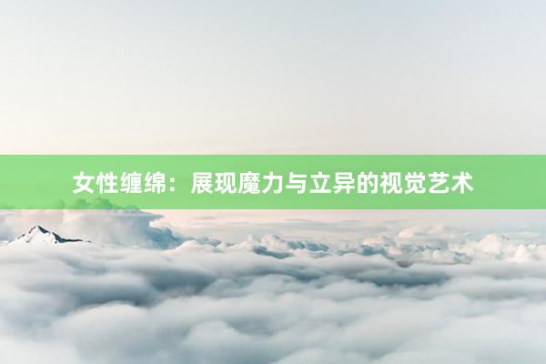 女性缠绵：展现魔力与立异的视觉艺术